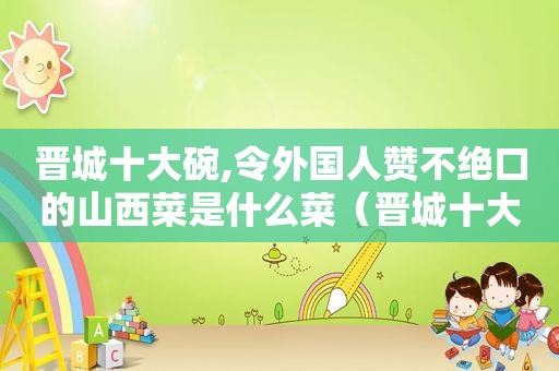 晋城十大碗,令外国人赞不绝口的山西菜是什么菜（晋城十大碗都有什么菜）