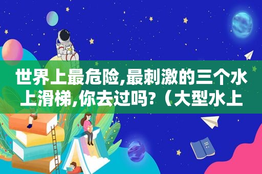 世界上最危险,最 *** 的三个水上滑梯,你去过吗?（大型水上滑梯）