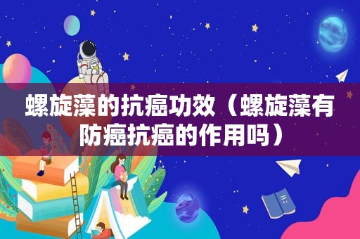 螺旋藻的抗癌功效（螺旋藻有防癌抗癌的作用吗）