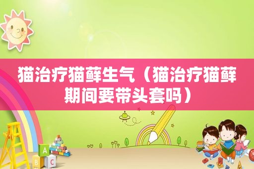 猫治疗猫藓生气（猫治疗猫藓期间要带头套吗）
