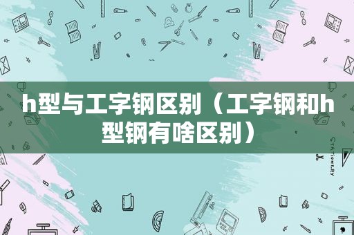 h型与工字钢区别（工字钢和h型钢有啥区别）