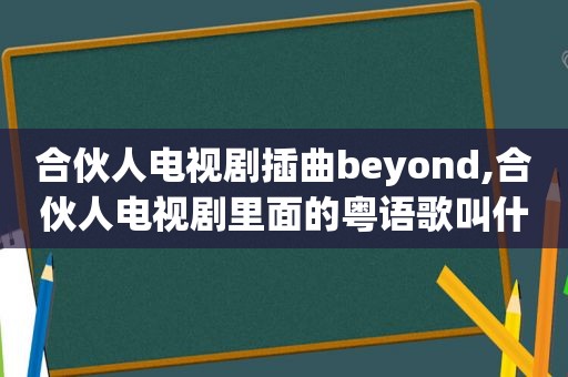 合伙人电视剧插曲beyond,合伙人电视剧里面的粤语歌叫什么