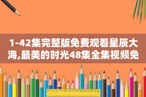 1-42集完整版免费观看星辰大海,最美的时光48集全集视频免费观看最新