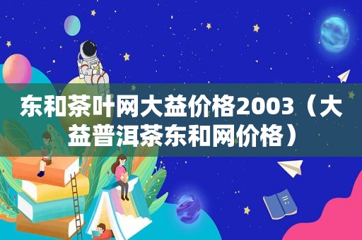 东和茶叶网大益价格2003（大益普洱茶东和网价格）