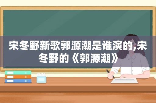 宋冬野新歌郭源潮是谁演的,宋冬野的《郭源潮》
