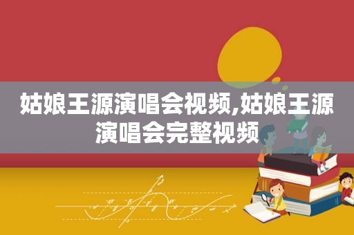 姑娘王源演唱会视频,姑娘王源演唱会完整视频