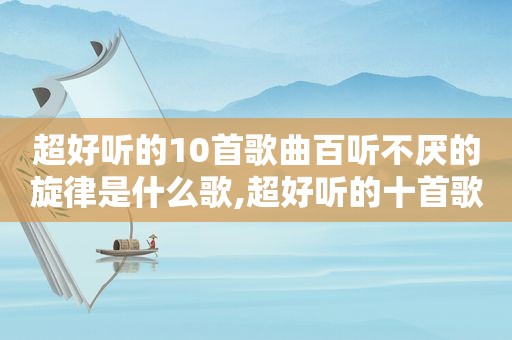 超好听的10首歌曲百听不厌的旋律是什么歌,超好听的十首歌曲