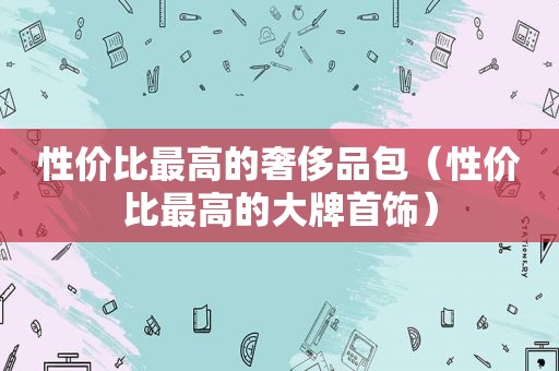 性价比最高的奢侈品包（性价比最高的大牌首饰）