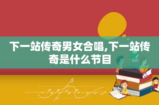 下一站传奇男女合唱,下一站传奇是什么节目