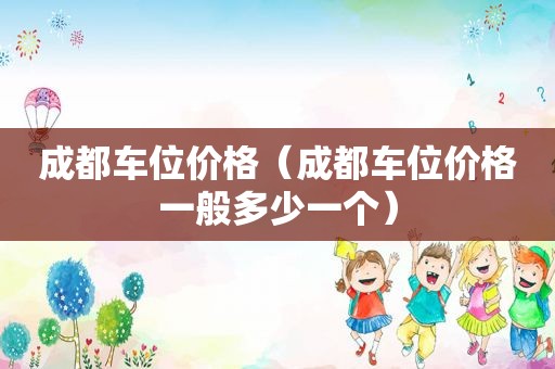 成都车位价格（成都车位价格一般多少一个）
