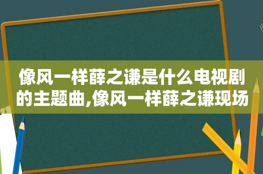 像风一样薛之谦是什么电视剧的主题曲,像风一样薛之谦现场版