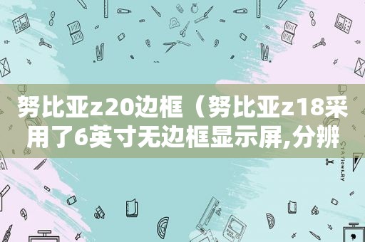 努比亚z20边框（努比亚z18采用了6英寸无边框显示屏,分辨率为21）