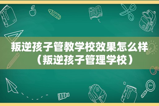 叛逆孩子管教学校效果怎么样（叛逆孩子管理学校）