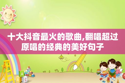 十大抖音最火的歌曲,翻唱超过原唱的经典的美好句子