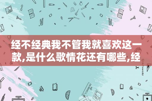 经不经典我不管我就喜欢这一款,是什么歌情花还有哪些,经不经典我不管我就喜欢这一款,是什么歌澎湃