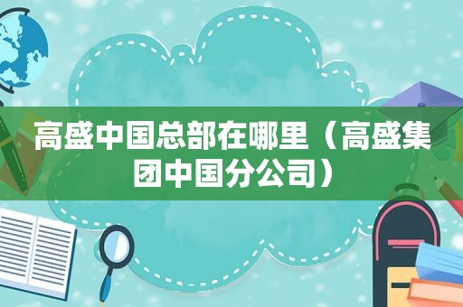高盛中国总部在哪里（高盛集团中国分公司）