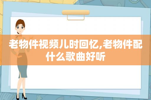 老物件视频儿时回忆,老物件配什么歌曲好听