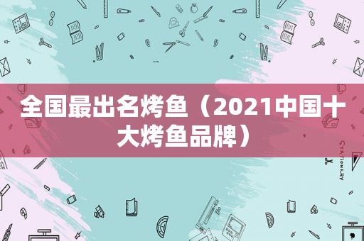 全国最出名烤鱼（2021中国十大烤鱼品牌）