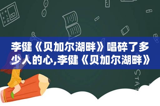 李健《贝加尔湖畔》唱碎了多少人的心,李健《贝加尔湖畔》唱碎了多少人的心是什么歌