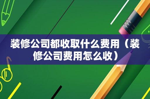 装修公司都收取什么费用（装修公司费用怎么收）