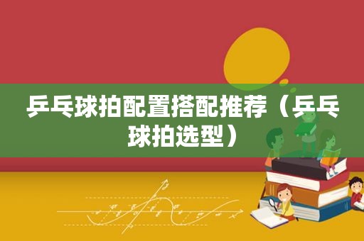 乒乓球拍配置搭配推荐（乒乓球拍选型）