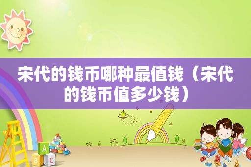 宋代的钱币哪种最值钱（宋代的钱币值多少钱）