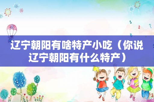 辽宁朝阳有啥特产小吃（你说辽宁朝阳有什么特产）