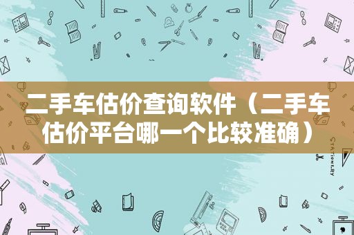 二手车估价查询软件（二手车估价平台哪一个比较准确）