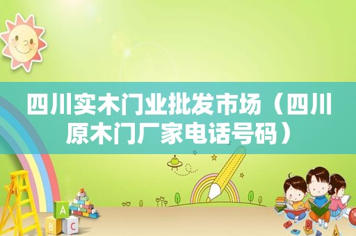 四川实木门业批发市场（四川原木门厂家电话号码）