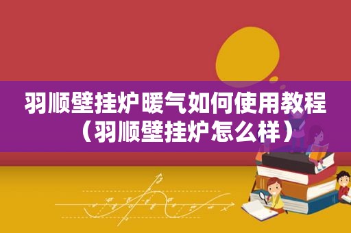 羽顺壁挂炉暖气如何使用教程（羽顺壁挂炉怎么样）