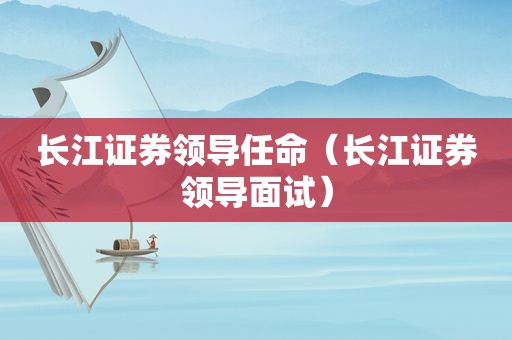 长江证券领导任命（长江证券领导面试）
