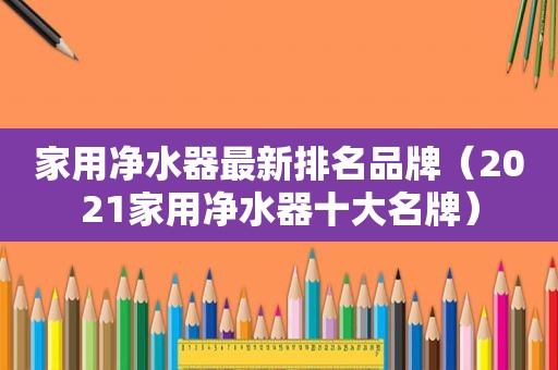 家用净水器最新排名品牌（2021家用净水器十大名牌）