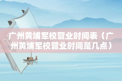 广州黄埔军校营业时间表（广州黄埔军校营业时间是几点）