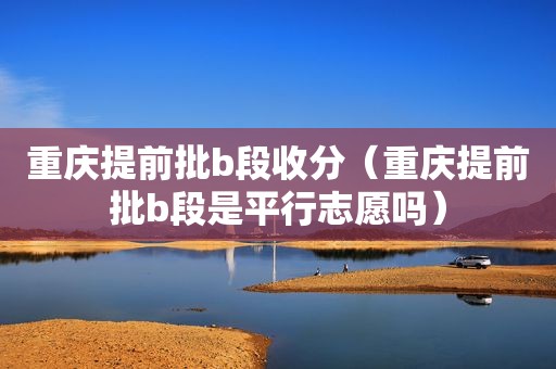 重庆提前批b段收分（重庆提前批b段是平行志愿吗）