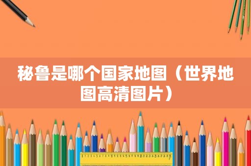 秘鲁是哪个国家地图（世界地图高清图片）