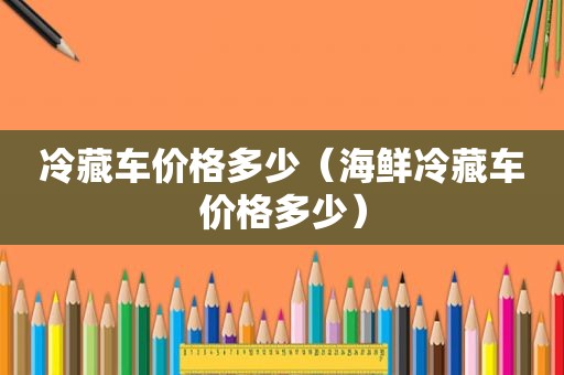 冷藏车价格多少（海鲜冷藏车价格多少）