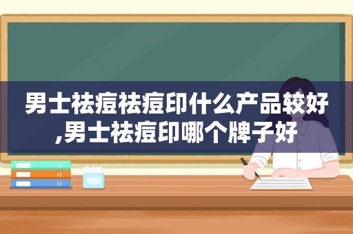 男士祛痘祛痘印什么产品较好,男士祛痘印哪个牌子好