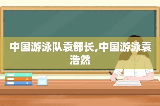 中国游泳队袁部长,中国游泳袁浩然
