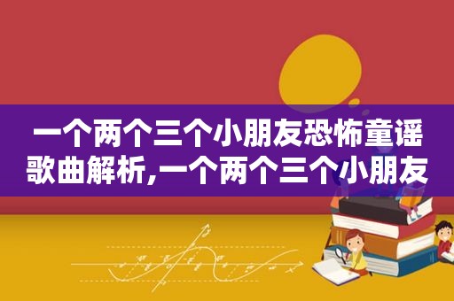 一个两个三个小朋友恐怖童谣歌曲解析,一个两个三个小朋友恐怖童谣歌曲背景