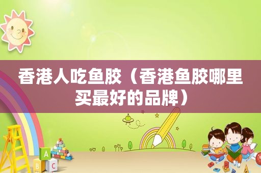 香港人吃鱼胶（香港鱼胶哪里买最好的品牌）