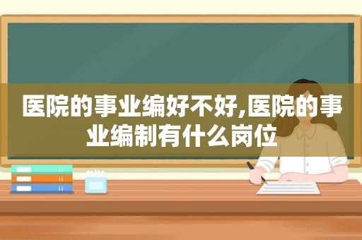 医院的事业编好不好,医院的事业编制有什么岗位