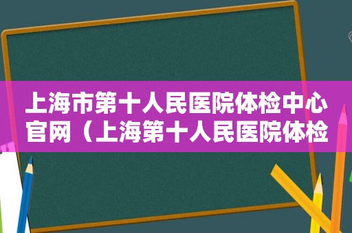 上海市第十人民医院体检中心官网（上海第十人民医院体检预约电话）