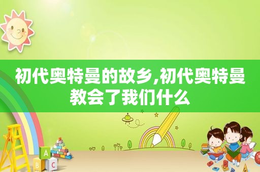 初代奥特曼的故乡,初代奥特曼教会了我们什么