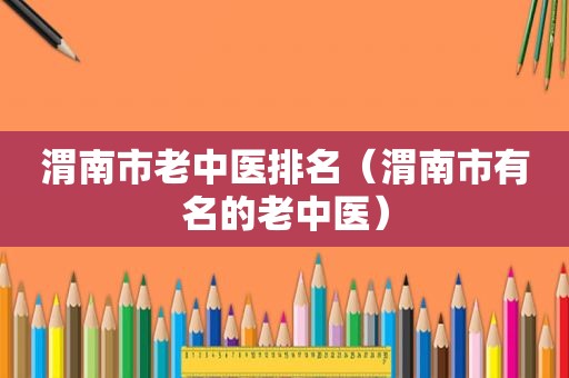 渭南市老中医排名（渭南市有名的老中医）