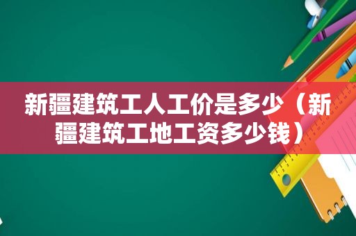 新疆建筑工人工价是多少（新疆建筑工地工资多少钱）