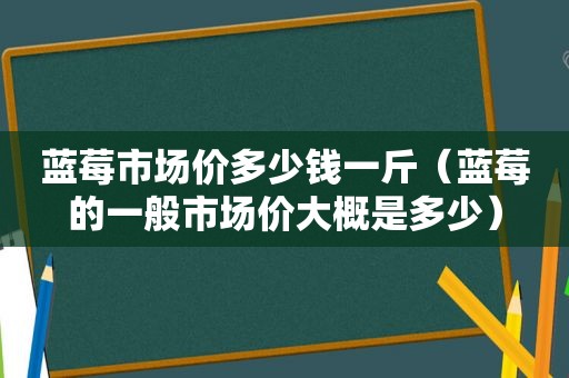 蓝莓市场价多少钱一斤（蓝莓的一般市场价大概是多少）