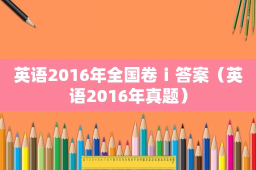 英语2016年全国卷ⅰ答案（英语2016年真题）