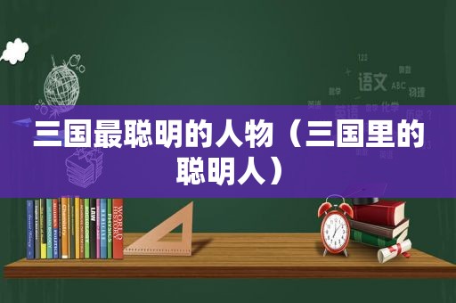 三国最聪明的人物（三国里的聪明人）