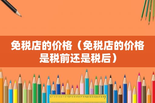 免税店的价格（免税店的价格是税前还是税后）