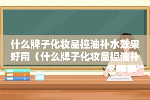 什么牌子化妆品控油补水效果好用（什么牌子化妆品控油补水效果好一点）